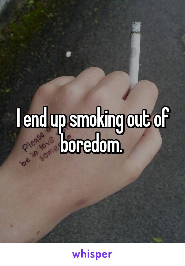 I end up smoking out of boredom. 