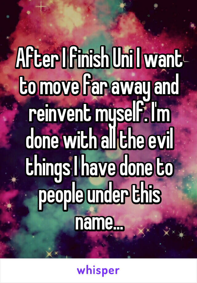 After I finish Uni I want to move far away and reinvent myself. I'm done with all the evil things I have done to people under this name...