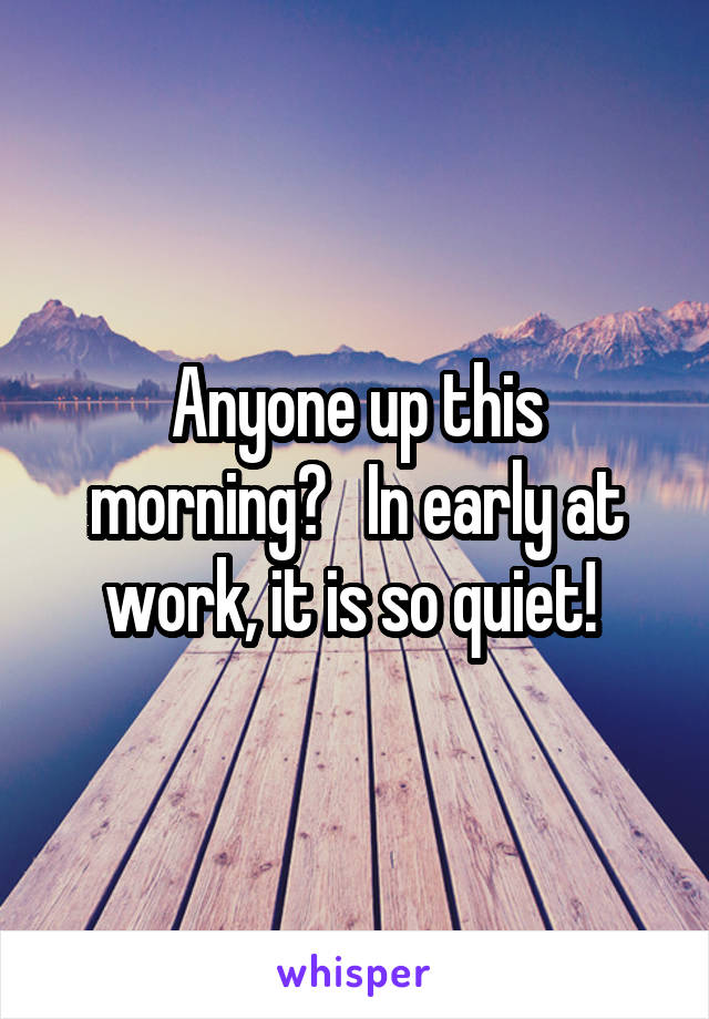 Anyone up this morning?   In early at work, it is so quiet! 