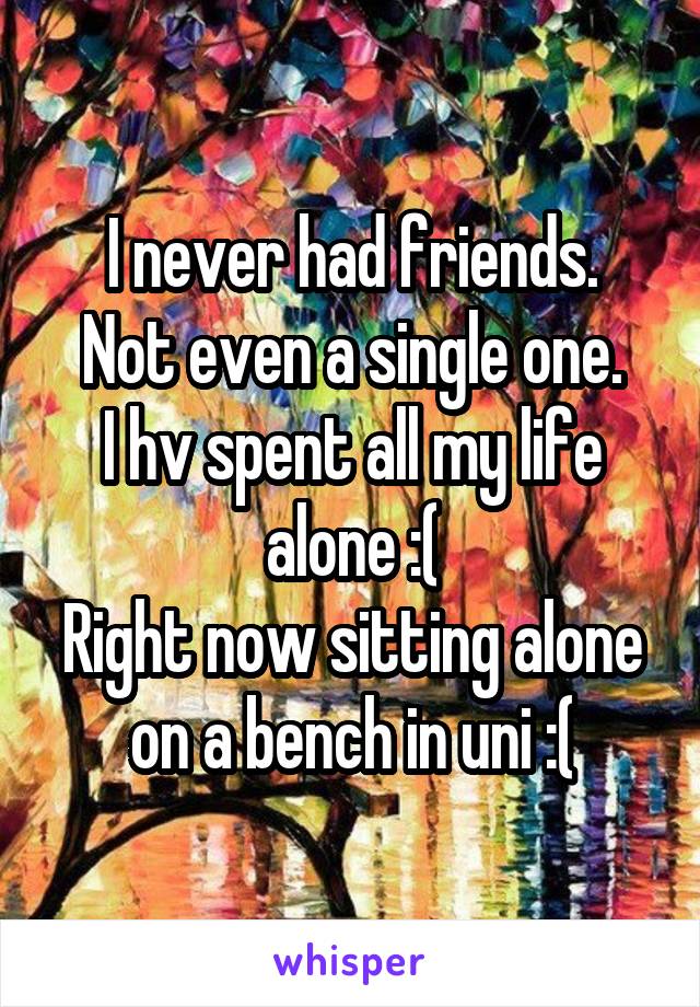 I never had friends.
 Not even a single one. 
I hv spent all my life alone :(
Right now sitting alone on a bench in uni :(