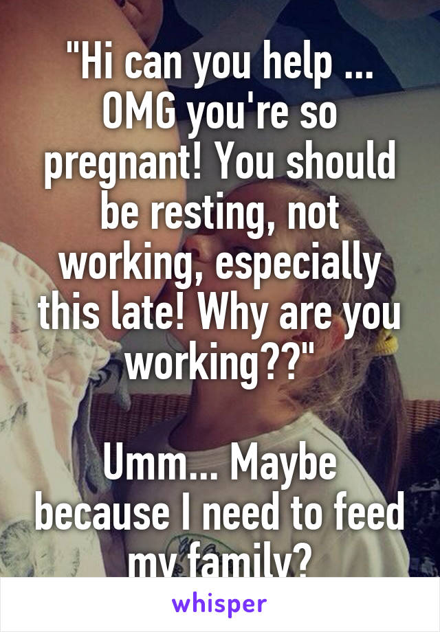 "Hi can you help ... OMG you're so pregnant! You should be resting, not working, especially this late! Why are you working??"

Umm... Maybe because I need to feed my family?