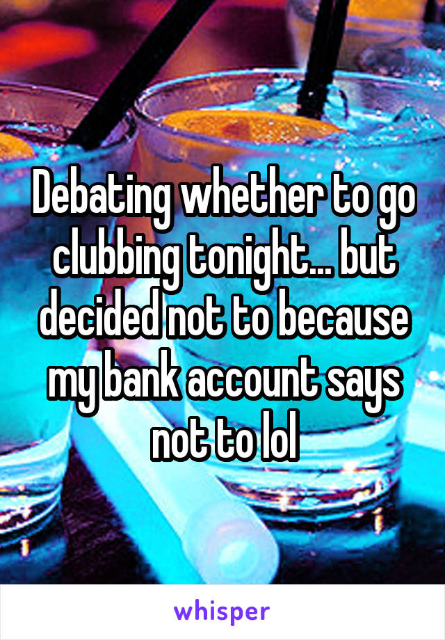 Debating whether to go clubbing tonight... but decided not to because my bank account says not to lol