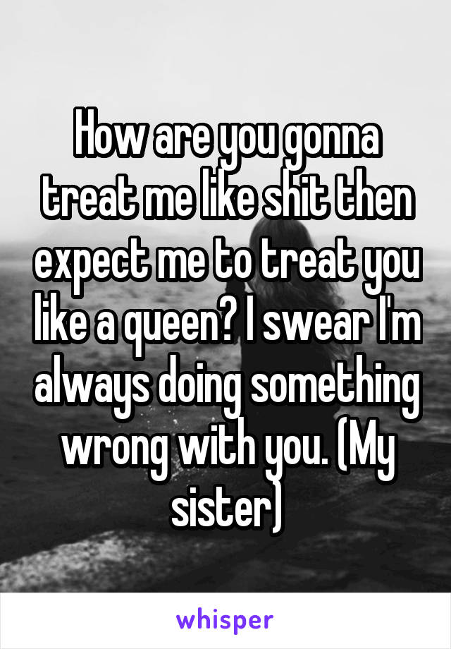 How are you gonna treat me like shit then expect me to treat you like a queen? I swear I'm always doing something wrong with you. (My sister)