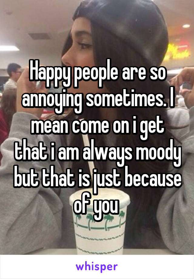 Happy people are so annoying sometimes. I mean come on i get that i am always moody but that is just because of you 