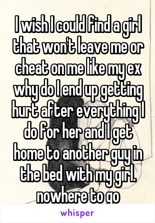 I wish I could find a girl that won't leave me or cheat on me like my ex why do I end up getting hurt after everything I do for her and I get home to another guy in the bed with my girl. nowhere to go