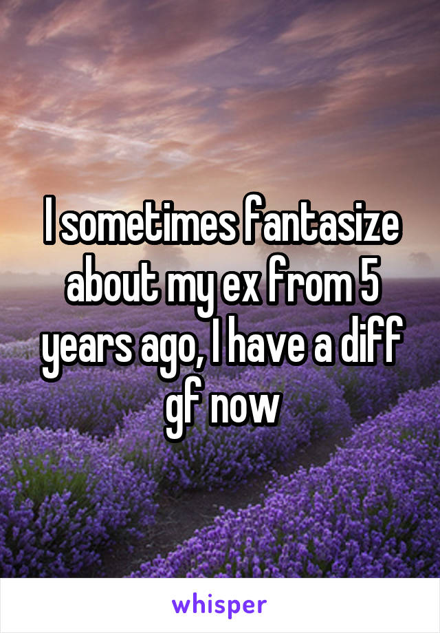 I sometimes fantasize about my ex from 5 years ago, I have a diff gf now