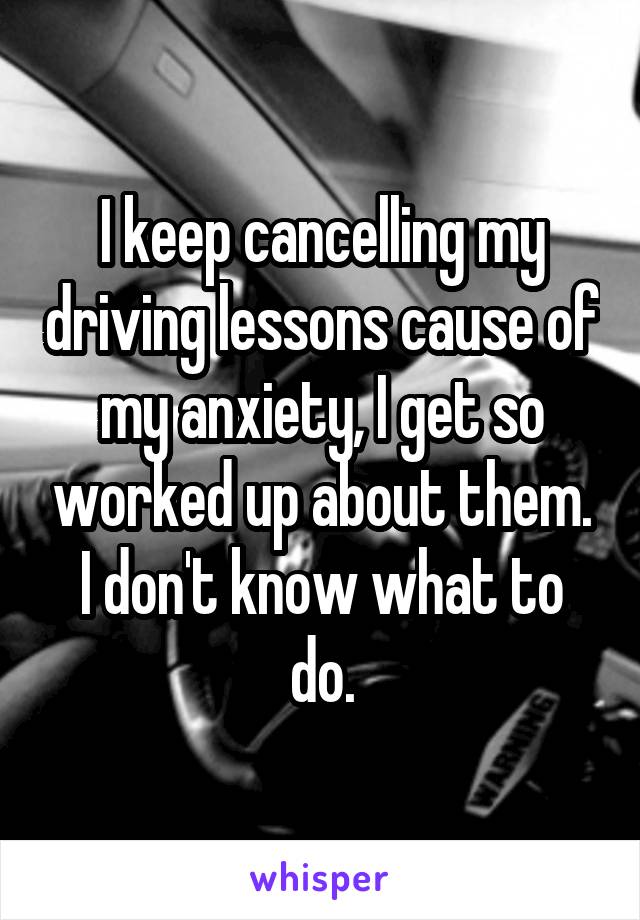 I keep cancelling my driving lessons cause of my anxiety, I get so worked up about them. I don't know what to do.