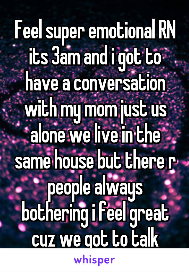 Feel super emotional RN its 3am and i got to have a conversation with my mom just us alone we live in the same house but there r people always bothering i feel great cuz we got to talk