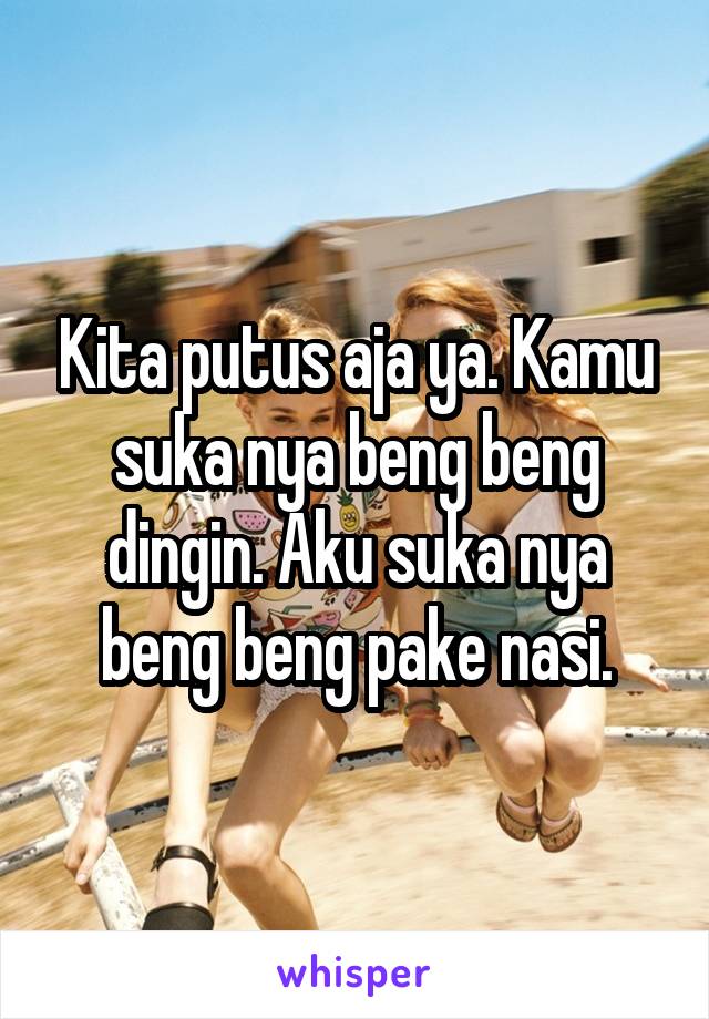 Kita putus aja ya. Kamu suka nya beng beng dingin. Aku suka nya beng beng pake nasi.