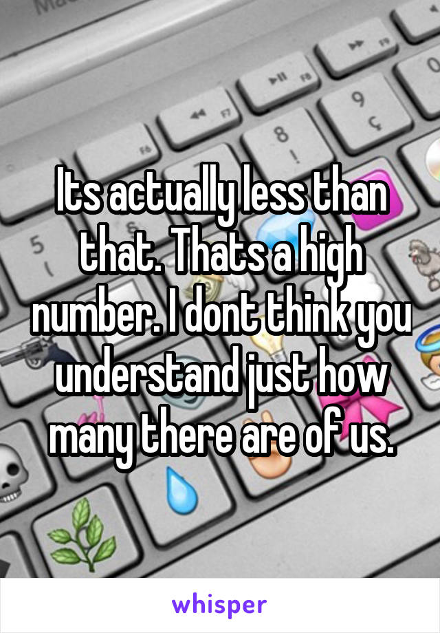 Its actually less than that. Thats a high number. I dont think you understand just how many there are of us.