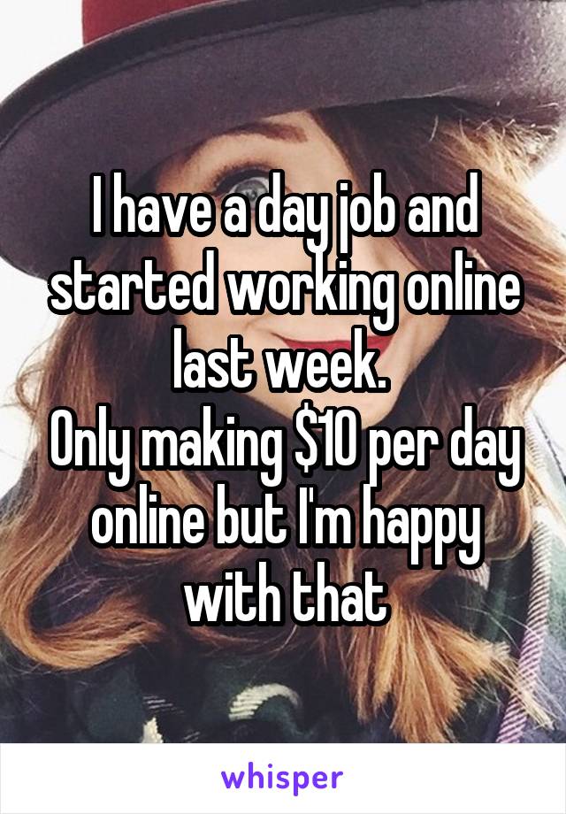 I have a day job and started working online last week. 
Only making $10 per day online but I'm happy with that