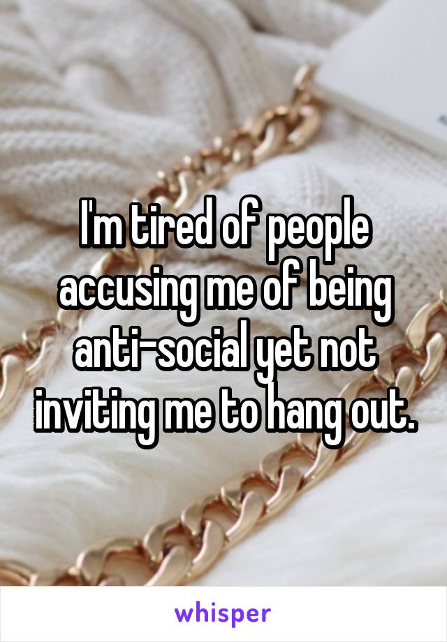 I'm tired of people accusing me of being anti-social yet not inviting me to hang out.