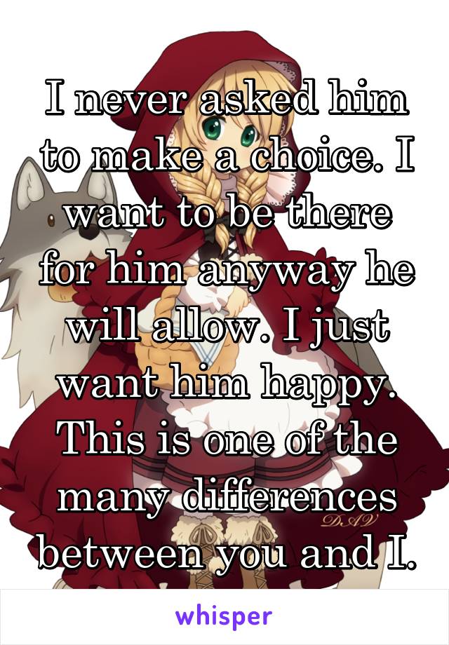 I never asked him to make a choice. I want to be there for him anyway he will allow. I just want him happy.
This is one of the many differences between you and I.