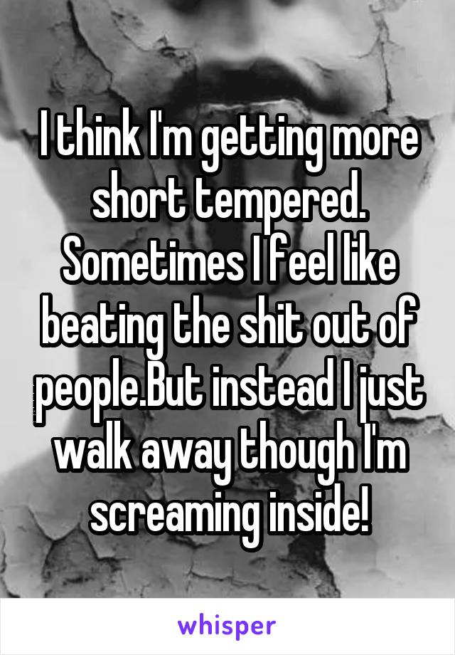 I think I'm getting more short tempered.
Sometimes I feel like beating the shit out of people.But instead I just walk away though I'm screaming inside!