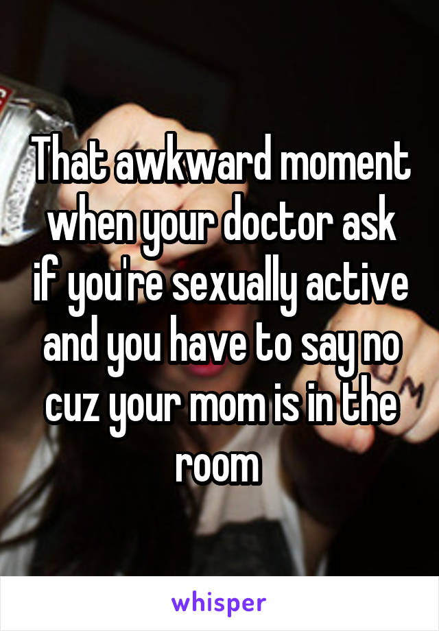 That awkward moment when your doctor ask if you're sexually active and you have to say no cuz your mom is in the room 