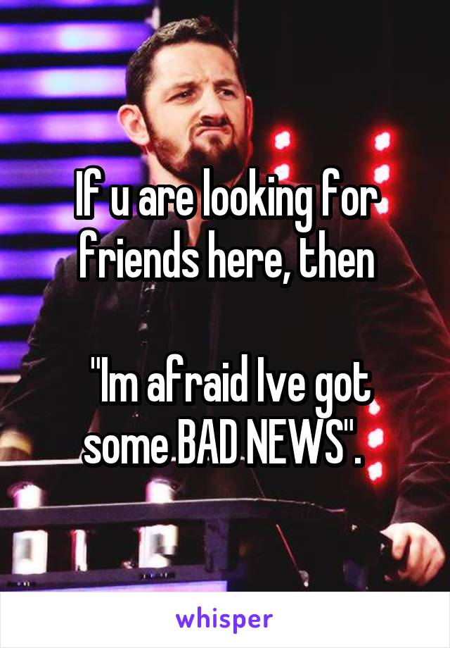 If u are looking for friends here, then

 "Im afraid Ive got some BAD NEWS". 