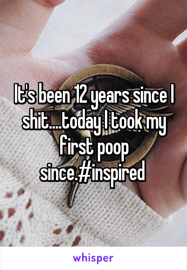 It's been 12 years since I shit....today I took my first poop since.#inspired 