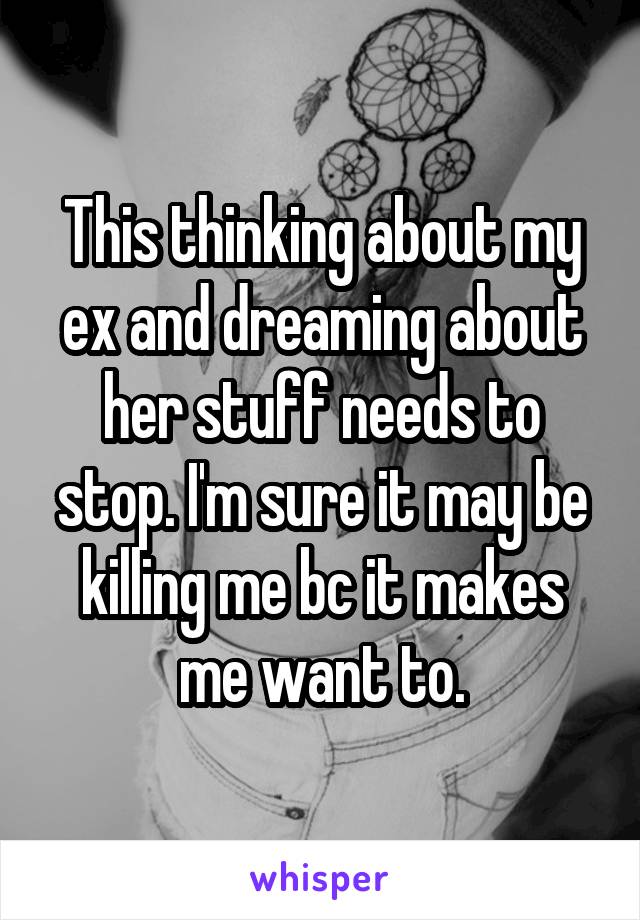 This thinking about my ex and dreaming about her stuff needs to stop. I'm sure it may be killing me bc it makes me want to.