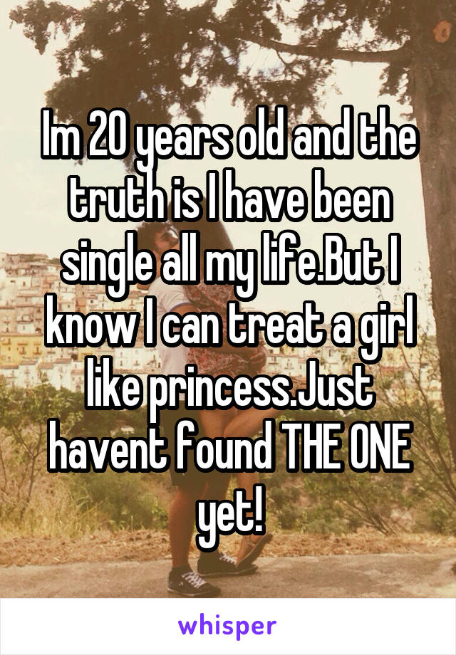 Im 20 years old and the truth is I have been single all my life.But I know I can treat a girl like princess.Just havent found THE ONE yet!