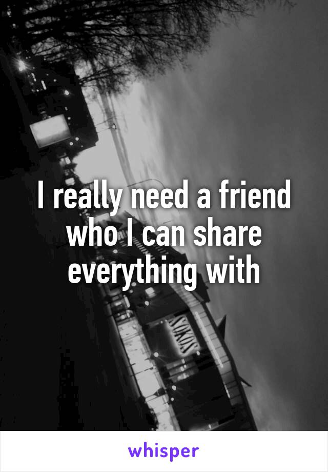 I really need a friend who I can share everything with