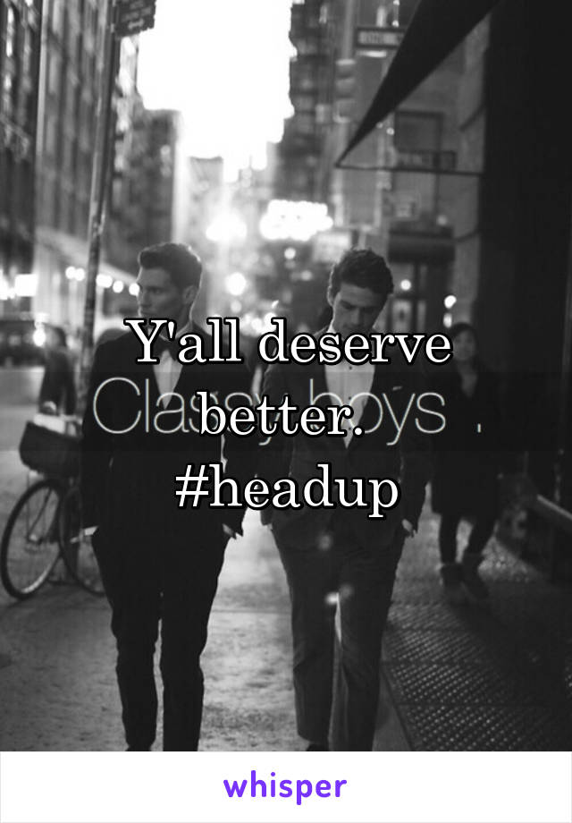 Y'all deserve better. 
#headup