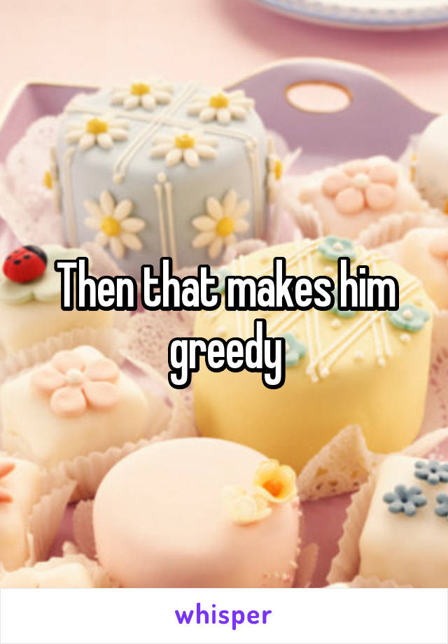 Then that makes him greedy