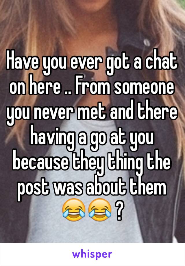 Have you ever got a chat on here .. From someone you never met and there having a go at you because they thing the post was about them 😂😂 ?