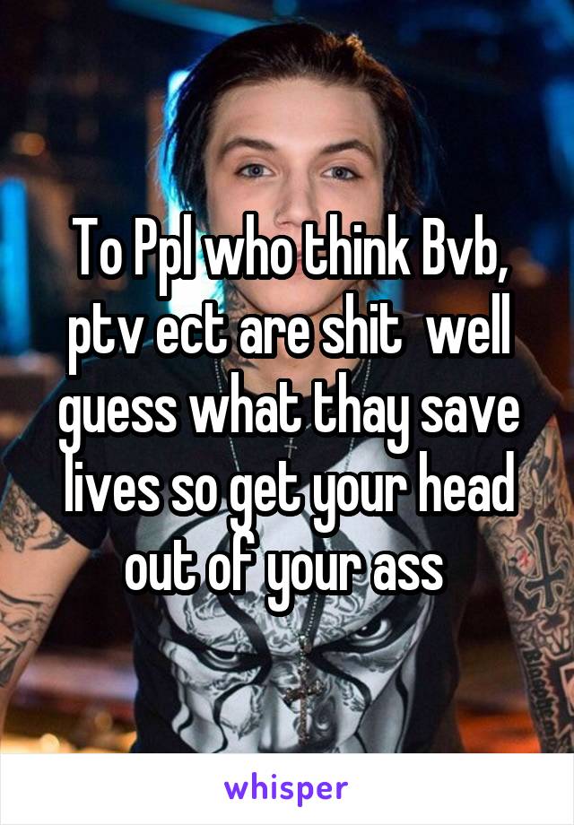 To Ppl who think Bvb, ptv ect are shit  well guess what thay save lives so get your head out of your ass 