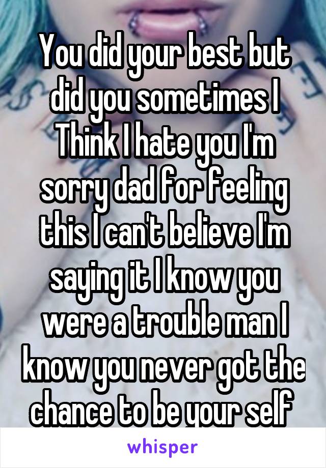 You did your best but did you sometimes I
Think I hate you I'm sorry dad for feeling this I can't believe I'm saying it I know you were a trouble man I know you never got the chance to be your self 