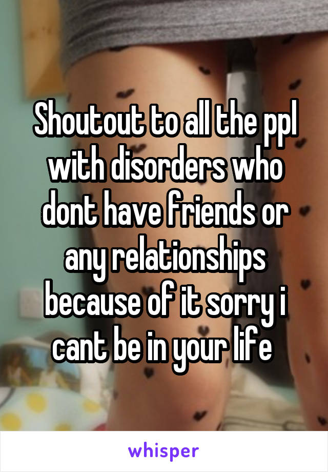 Shoutout to all the ppl with disorders who dont have friends or any relationships because of it sorry i cant be in your life 