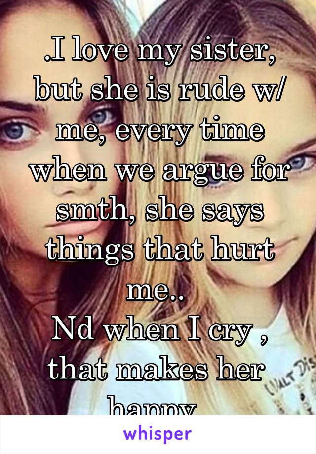 .I love my sister, but she is rude w/ me, every time when we argue for smth, she says things that hurt me.. 
Nd when I cry , that makes her  happy .