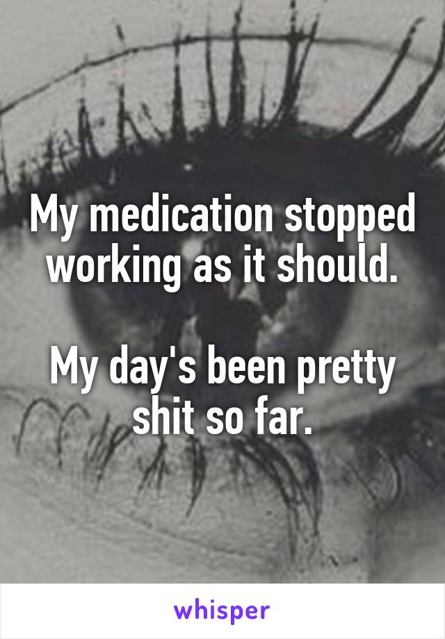 My medication stopped working as it should.

My day's been pretty shit so far.