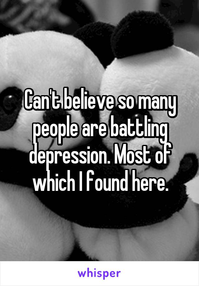 Can't believe so many people are battling depression. Most of which I found here.