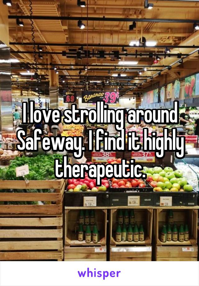 I love strolling around Safeway. I find it highly therapeutic.