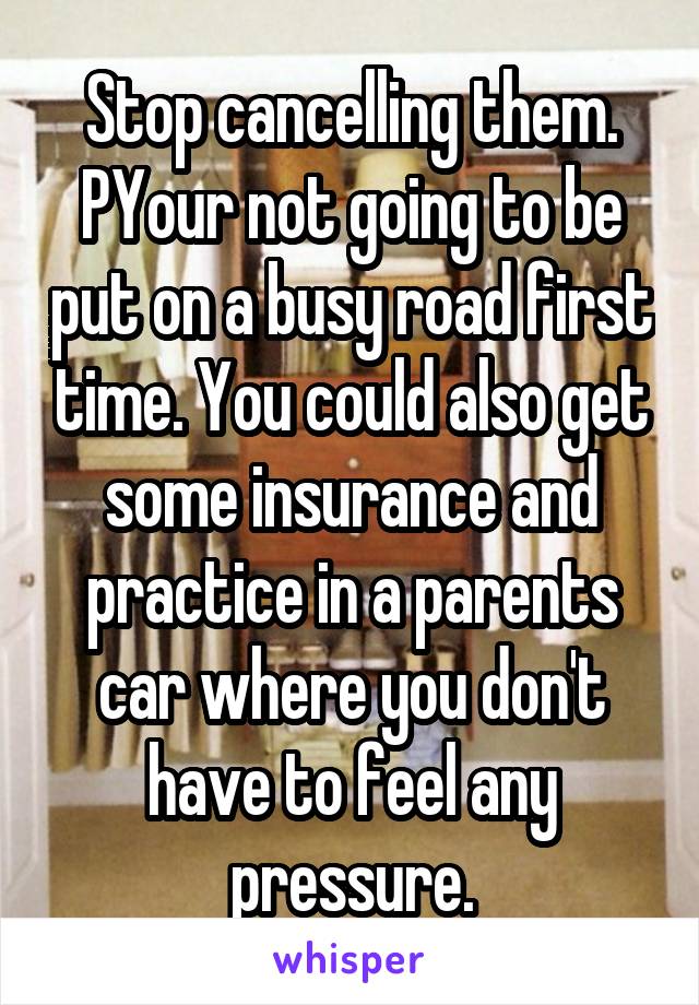 Stop cancelling them. PYour not going to be put on a busy road first time. You could also get some insurance and practice in a parents car where you don't have to feel any pressure.