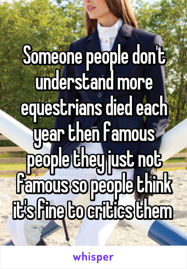 Someone people don't understand more equestrians died each year then famous people they just not famous so people think it's fine to critics them 