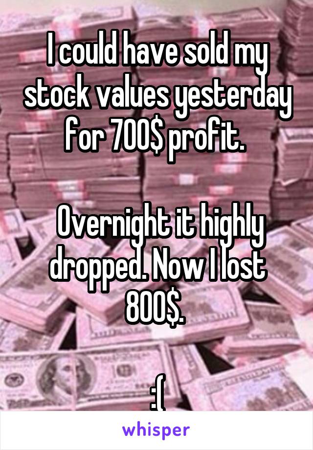 I could have sold my stock values yesterday for 700$ profit. 

 Overnight it highly dropped. Now I lost 800$. 

:(