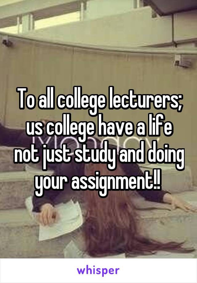 To all college lecturers; us college have a life not just study and doing your assignment!! 