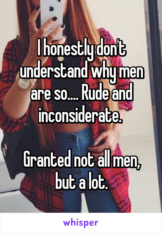 I honestly don't understand why men are so.... Rude and inconsiderate. 

Granted not all men, but a lot.