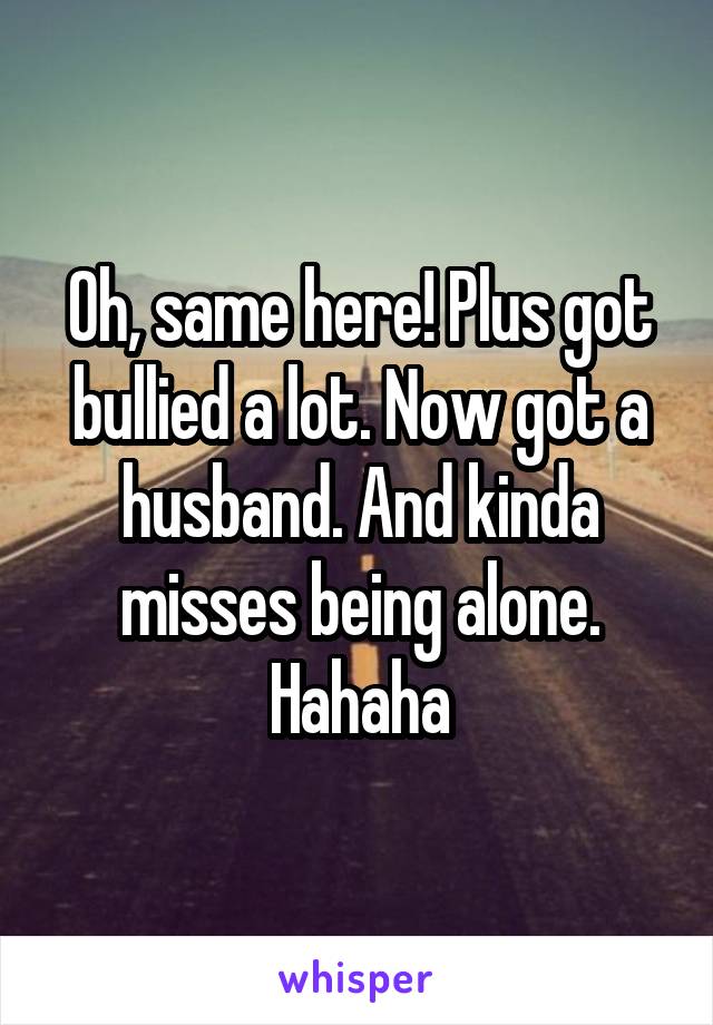 Oh, same here! Plus got bullied a lot. Now got a husband. And kinda misses being alone. Hahaha