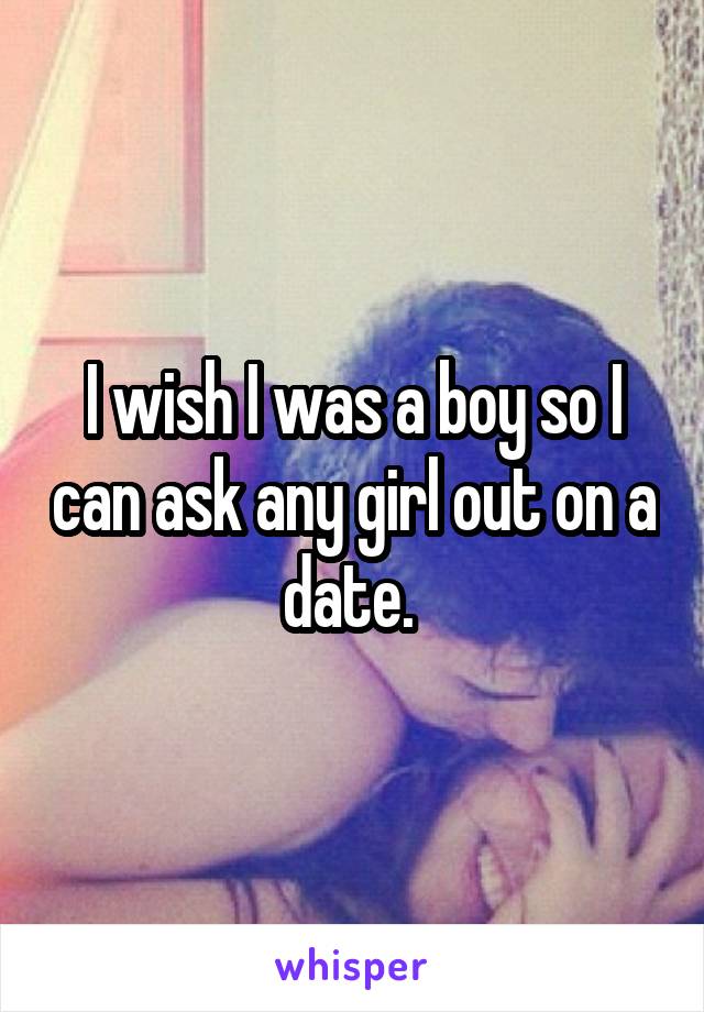 I wish I was a boy so I can ask any girl out on a date. 