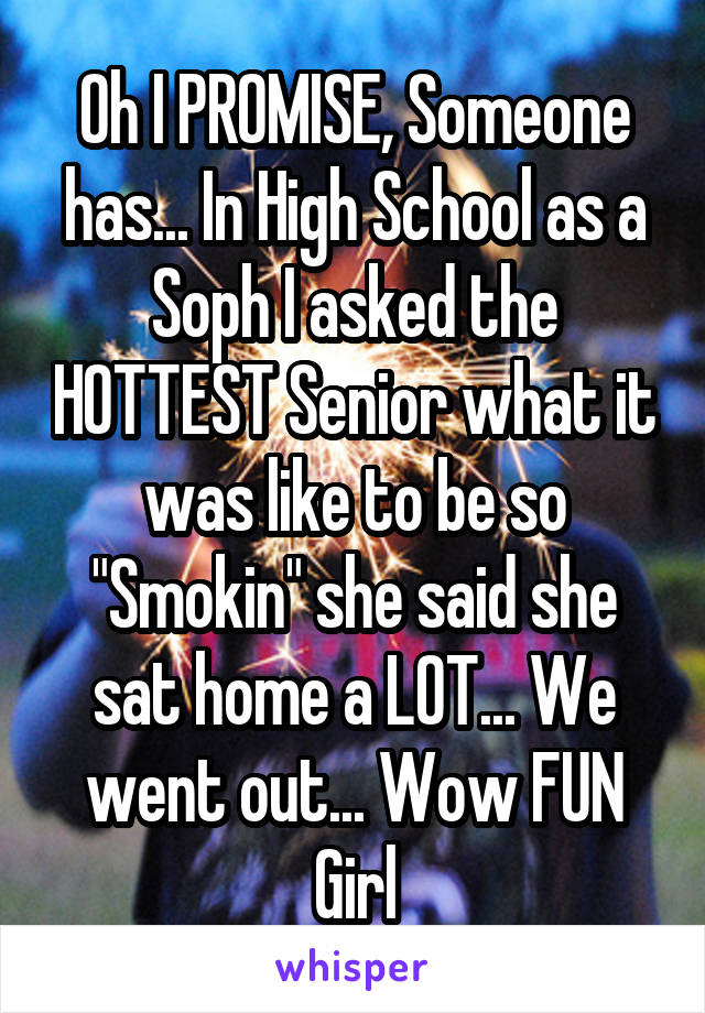 Oh I PROMISE, Someone has... In High School as a Soph I asked the HOTTEST Senior what it was like to be so "Smokin" she said she sat home a LOT... We went out... Wow FUN Girl