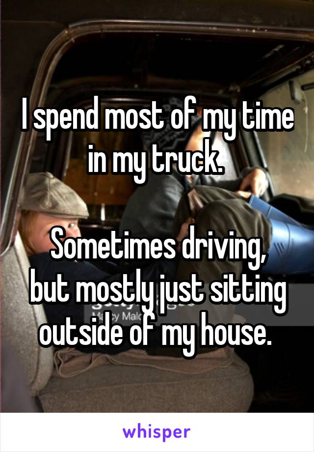 I spend most of my time in my truck. 

Sometimes driving, but mostly just sitting outside of my house. 