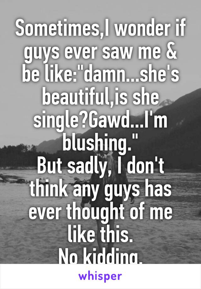 Sometimes,I wonder if guys ever saw me & be like:"damn...she's beautiful,is she single?Gawd...I'm blushing."
But sadly, I don't think any guys has ever thought of me like this.
No kidding.