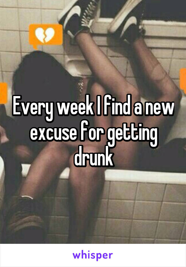 Every week I find a new excuse for getting drunk