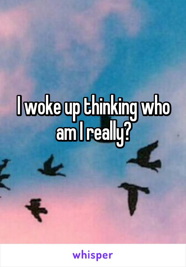 I woke up thinking who am I really?
