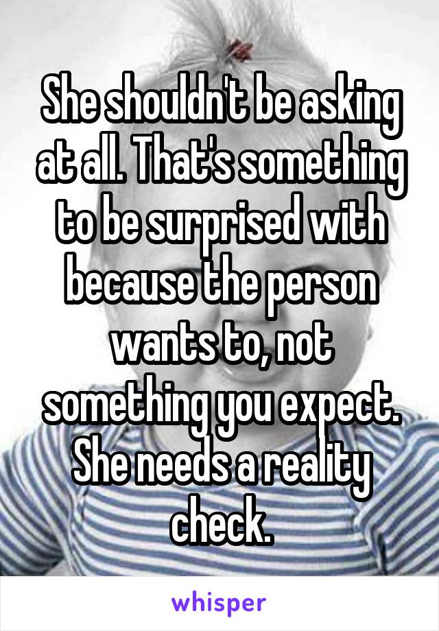 She shouldn't be asking at all. That's something to be surprised with because the person wants to, not something you expect.
She needs a reality check.