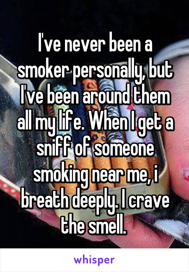 I've never been a smoker personally, but I've been around them all my life. When I get a sniff of someone smoking near me, i breath deeply. I crave the smell. 