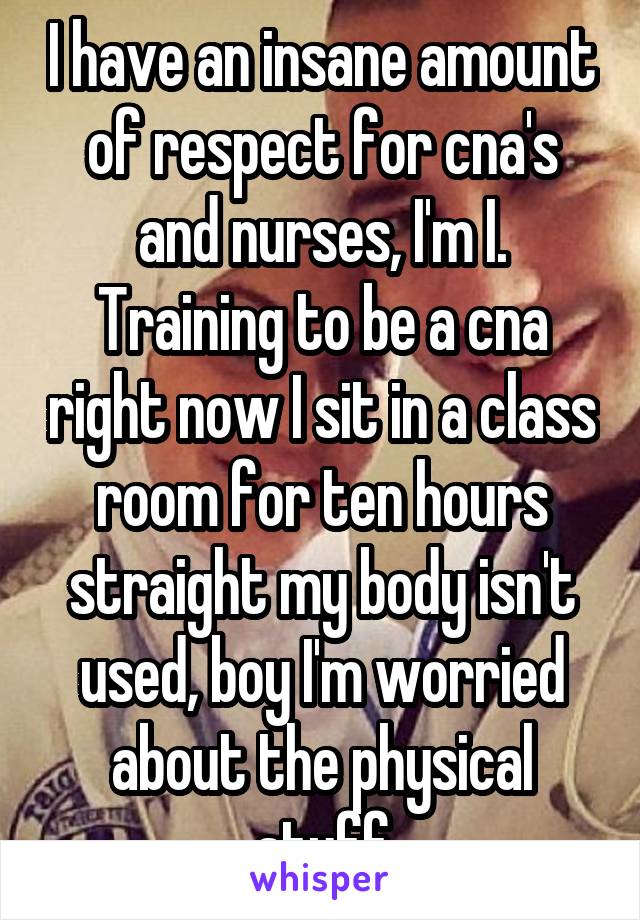 I have an insane amount of respect for cna's and nurses, I'm I. Training to be a cna right now I sit in a class room for ten hours straight my body isn't used, boy I'm worried about the physical stuff