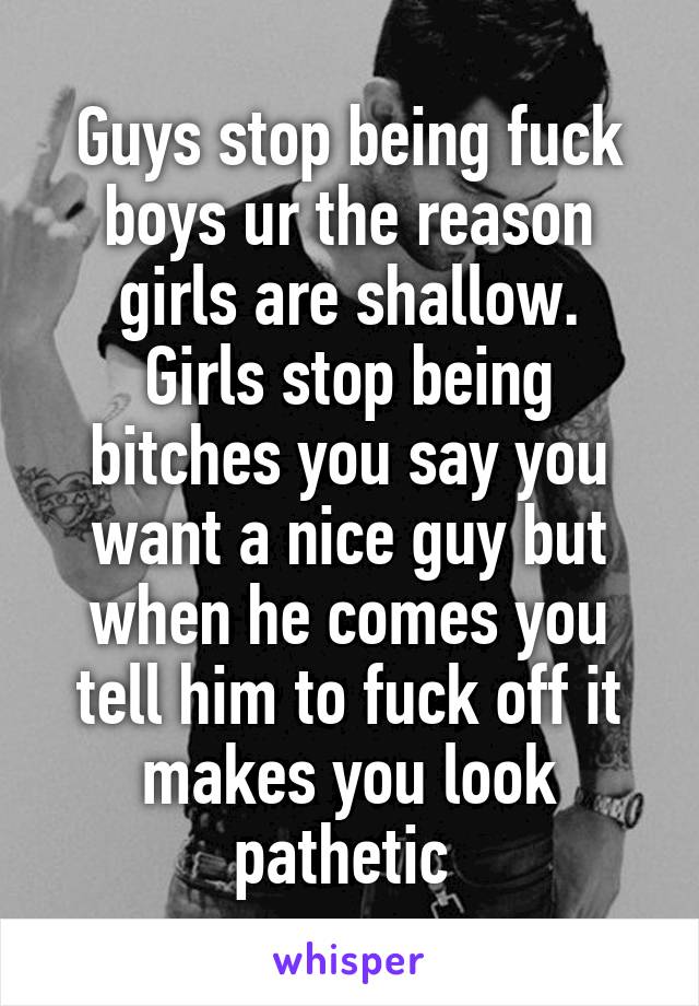 Guys stop being fuck boys ur the reason girls are shallow.
Girls stop being bitches you say you want a nice guy but when he comes you tell him to fuck off it makes you look pathetic 